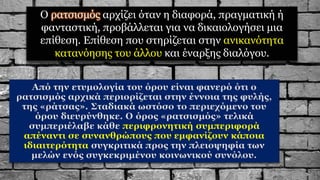 Ο ρατσισμός αρχίζει όταν η διαφορά, πραγματική ή
φανταστική, προβάλλεται για να δικαιολογήσει μια
επίθεση. Επίθεση που στηρίζεται στην ανικανότητα
κατανόησης του άλλου και έναρξης διαλόγου.
Από την ετυμολογία του όρου είναι φανερό ότι ο
ρατσισμός αρχικά περιορίζεται στην έννοια της φυλής,
της «ράτσας». Σταδιακά ωστόσο το περιεχόμενο του
όρου διευρύνθηκε. Ο όρος «ρατσισμός» τελικά
συμπεριέλαβε κάθε περιφρονητική συμπεριφορά
απέναντι σε συνανθρώπους που εμφανίζουν κάποια
ιδιαιτερότητα συγκριτικά προς την πλειοψηφία των
μελών ενός συγκεκριμένου κοινωνικού συνόλου.
 