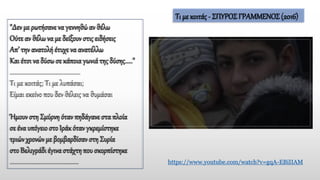 "Δεν με ρωτήσανενα γεννηθώαν θέλω
Ούτε αν θέλωνα με δείξουν στις ειδήσεις
Απ’ την ανατολή έτυχε να ανατέλλω
Και έτσι να δύσω σε κάποια γωνιά της δύσης....."
..............................................
Τι με κοιτάς; Τι με λυπάσαι;
Είμαι εκείνο που δεν θέλεις να θυμάσαι
Ήμουν στη Σμύρνη όταν πηδάγανεστα πλοία
σε ένα υπόγειοστο Ιράκ όταν γκρεμίστηκε
τριών χρονών με βομβαρδίσαν στη Συρία
στο Βελιγράδι έγιναστάχτηπου σκορπίστηκε
............................................. https://www.youtube.com/watch?v=gqA-EBiIIAM
Τι με κοιτάς - ΣΠΥΡΟΣΓΡΑΜΜΕΝΟΣ (2016)
 