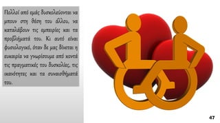 Πολλοί από εμάς δυσκολεύονται να
μπουν στη θέση του άλλου, να
καταλάβουν τις εμπειρίες και τα
προβλήματά του. Kι αυτό είναι
φυσιολογικό, όταν δε μας δίνεται η
ευκαιρία να γνωρίσουμε από κοντά
τις πραγματικές του δυσκολίες, τις
ικανότητες και τα συναισθήματά
του.
 