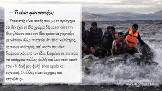 – Τι είναι «ρατσιστής»;
– Ρατσιστής είναι αυτός που, με το πρόσχημα
ότι δεν έχει το ίδιο χρώμα δέρματος ούτε την
ίδια γλώσσα ούτε τον ίδιο τρόπο να γιορτάζει
με κάποιον άλλο, πιστεύει ότι είναι καλύτερος,
ας πούμε ανώτερος, απ' αυτόν που είναι
διαφορετικός από τον ίδιο. Επιμένει να πιστεύει
ότι υπάρχουν πολλές φυλές και λέει στον εαυτό
του: «Η δική μου φυλή είναι ωραία και
ευγενική. Οι άλλες είναι άσχημες και
κτηνώδεις».
 