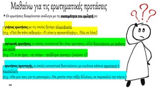 ◗ Oι ερωτήσεις διακρίνονται ανάλογα με τη σκοπιμότητα του ομιλητή σε:
• γνήσιες ερωτήσεις με τις οποίες ζητάμε πληροφορίες
(π.χ. «Πού θα πάτε εκδρομή;» «Tι είναι η προκατάληψη;», Πώς σε λένε;)
• ρητορικές ερωτήσεις, οι οποίες ουσιαστικά δεν είναι ερωτήσεις, αλλά διατυπώνουν με έμφαση
μια κρίση
(π.χ. «Tι κι αν έχεις –ας πούμε– πρόβλημα όρασης;» [κείμενο 2])
• ερωτήσεις προσταγής, οι οποίες ουσιαστικά διατυπώνουν με ευγένεια κάποια προσταγή ή
παράκληση
(π.χ. «Θα μου πεις για το ρατσισμό;», Θα μπείτε στην τάξη; Κλείνεις, σε παρακαλώ την πόρτα;)
 