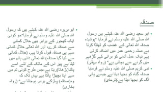 •‫رس‬ ‫ہیں‬ ‫کہتے‬ ‫عنہ‬ ‫ہللا‬ ‫رضی‬ ‫سعید‬ ‫ابو‬‫ول‬
‫فرمایا‬ ‫نے‬ ‫وسلم‬ ‫علیہ‬ ‫ہللا‬ ‫صلی‬ ‫ہللا‬"‫پ‬‫وشیدہ‬
‫ک‬ ‫ٹھنڈا‬ ‫کو‬ ‫غضب‬ ‫کے‬ ‫تعالی‬ ‫ہللا‬ ‫صدقہ‬‫رتا‬
‫کرتی‬ ‫اضافہ‬ ‫میں‬ ‫عمر‬ ‫رحمی‬ ‫صلہ‬ ‫ہے‬
‫گڑھے‬ ‫کے‬ ‫برائی‬ ‫کو‬ ‫آدمی‬ ‫عمل‬ ‫نیک‬ ‫ہے‬
‫ہے‬ ‫بچاتی‬ ‫سے‬ ‫گرنے‬ ‫میں‬( "‫بیہقی‬ ‫رواہ‬)
•‫ف‬ ‫نے‬ ‫وسلم‬ ‫علیہ‬ ‫ہللا‬ ‫صلی‬ ‫کریم‬ ‫نبی‬‫رمایا‬
‫پا‬ ‫جیسے‬ ‫ہے‬ ‫دیتا‬ ‫بجھا‬ ‫کو‬ ‫گناہ‬ ‫صدقہ‬‫نی‬
‫ہے۔‬ ‫دیتا‬ ‫بجھا‬ ‫کو‬ ‫آگ‬(‫ترمذی‬)
•‫رس‬ ‫کہ‬ ‫ہیں‬ ‫کہتے‬ ‫عنہ‬ ‫ہللا‬ ‫رضی‬ ‫ہریرہ‬ ‫ابو‬‫ول‬
‫فرمایا‬ ‫نے‬ ‫وسلم‬ ‫علیہ‬ ‫ہللا‬ ‫صلی‬ ‫ہللا‬"‫ک‬ ‫جو‬‫وئی‬
‫کمائی‬ ‫حالل‬ ‫بھی‬ ‫برابر‬ ‫کے‬ ‫کھجور‬ ‫ایک‬
‫کمائ‬ ‫حالل‬ ‫تعالی‬ ‫ہللا‬ ‫اور‬ ،‫کرے‬ ‫صدقہ‬ ‫سے‬‫ی‬
‫ہے۔‬ ‫کرتا‬ ‫قبول‬ ‫صدقہ‬ ‫ہی‬ ‫سے‬(‫کمائی‬ ‫حالل‬
‫صدقہ‬ ‫گیا‬ ‫کیا‬ ‫سے‬)‫ہات‬ ‫دائیں‬ ‫تعالی‬ ‫ہللا‬‫میں‬ ‫ھ‬
‫اسے‬ ‫لئے‬ ‫کے‬ ‫مالک‬ ‫کے‬ ‫اس‬ ‫پھر‬ ‫ہے‬ ‫لیتا‬
‫پالتا‬(‫بڑھاتا‬)‫م‬ ‫تم‬ ‫کوئی‬ ‫طرح‬ ‫ہے،جس‬ ‫رہتا‬‫یں‬
‫کہ‬ ‫تک‬ ‫یہاں‬ ‫ہے‬ ‫پالتا‬ ‫بچھڑا‬ ‫اپنا‬ ‫سے‬
‫وہ‬(‫صدقہ‬)‫ہے‬ ‫ہوجاتا‬ ‫برابر‬ ‫پہاڑکے‬( "‫رواہ‬
‫بخاری‬)
‫صدقہ‬
 