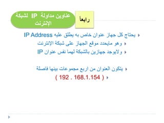‫مداولة‬ ‫عناوين‬IP‫لشبكة‬
‫اإلنترنت‬
ً‫ا‬‫رابع‬
‫عليه‬ ‫يطلق‬ ‫به‬ ‫خاص‬ ‫عنوان‬ ‫جهاز‬ ‫كل‬ ‫يحتاج‬IP Address
‫وهو‬‫مايحدد‬‫اإلنترنت‬ ‫شبكة‬ ‫على‬ ‫الجهاز‬ ‫موقع‬
‫واليوجد‬‫عنوان‬ ‫نفس‬ ‫لهما‬ ‫بالشبكة‬ ‫جهازين‬IP
‫فاصلة‬ ‫بينها‬ ‫مجموعات‬ ‫اربع‬ ‫من‬ ‫العنوان‬ ‫يتكون‬
( 192 . 168.1.154 )
 