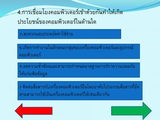 4.กำรเชื่อมโยงคอมพิวเตอร์เข้ำด้วยกันทำให้เกิด
ประโยชน์ของคอมพิวเตอร์ในด้ำนใด
ก.สะดวกและประหยัดค่ำใช้จ่ำย
ข.เกิดกำรทำงำนในลักษณะกลุ่มของเครื่องคอมพิวเตอร์และอุปกรณ์
คอมพิวเตอร์
ค.ลดควำมซ้ำซ้อนและสำมำรถกำหนดมำตฐำนกำรรักำควำมปลอภัย
ให้แก่แฟ้มข้อมูล
ง.ติดต่อสื่อสำรกับเครื่องคอมพิวเตอร์อื่นโดยอำศัยโปรแกรมสื่อสำรที่มีค
สำมสำมำรถใช้เป็นเครื่องคอมพิวเตอร์ได้เช่นเดียวกัน
 