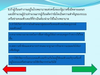 5.ถ้ำผู้เรียนทำงำนอยู่ในโรงพยำบำลแห่งหนึ่งของรัฐบำลซึ่งมีหลำยแผนก
และมีจำนวนผู้ป่วยจำนวนมำกผู้เรียนคิดว่ำข้อใดเป็นควำมสำคัญของระบบ
เครือข่ำยคอมพิวเตอร์ที่จำเป็นต้องนำมำใช้ในโรงพยำบำล
ก.ทำให้เกิดกำรทำงำนในลักษณะกลุ่มของเครื่องคอมพิวเตอร์และอุปกรณ์
คอมพิวเตอร์
ข.สำมำรถขยำยอำณำเขตในกำรสื่อสำรข้อมูลได้อย่ำงครอบคลุมกว้ำงขวำงได้ไกล
ขึ้น
ค.ลดควำมซ้ำซ้อนและสำมำรถกำหนดมำตรฐำนกำรรักษำควำมปลอดภัยให้แก่
แฟ้มข้อมูล
ง.กำรใช้ทรัพยำกรในระบบคอมพิวเตอร์ร่วมกันโดยผู้ใช้คอมพิวเตอร์ทุกเครื่องที่
อยู่ในระบบเครือข่ำยสำมำรถใช้ทรัพยำกรร่วมกันได้
 