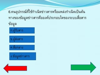 6.คนอุปกรณ์ที่ใช้กำเนิดข่ำวสำรหรือแหล่งกำเนิดเป็นต้น
ทำงของข้อมูลข่ำวสำรคือองค์ประกอบใดของระบบสื่อสำร
ข้อมูล
ก.ผู้รับสำร
ข.ผู้ส่งสำร
ค.สื่อกลำง
ง.ข้อมูลข่ำวสำร
 