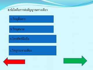 8.ข้อใดคือกำรส่งสัญญำณทำงเดียว
ก.วิทยุสื่อสำร
ข.วิทยุสนำม
ค.โทรศัพท์มือถือ
ง.วิทยุกระจำยเสียง
 