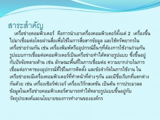 สำระสำคัญ
เครื่อข่ำยคอมพิวเตอร์ คือกำรนำเอำเครื่องคอมพิวเตอร์ตั้งแต่ 2 เครื่องขึ้น
ไปมำเชื่อมต่อโดยผ่ำนสื่อเพื่อใช้ในกำรสื่อสำรข้อมูล และใช้ทรัพยำกรใน
เครื่อข่ำยร่วมกัน เช่น เครื่องพิมพ์หรืออุปกรณ์อื่นๆที่ต้องกำรใช้งำนร่วมกัน
รูปแบบกำรเชื่อมต่อคอมพิวเตอร์เป็นเครือข่ำยทำได้หลำยรูปแบบ ซึ่งขึ้นอยู่
กับปัจจัยหลำยด้ำน เช่น ลักษณะพื้นที่ในกำรเชื่อมต่อ ควำมยำกง่ำยในกำร
เชื่อมต่อรำคำของอุปกรณ์ที่ใช้ในกำรติดตั้ง และข้อจำกัดในกำรใช้งำน ใน
เครือข่ำยจะมีเครื่องคอมพิวเตอร์ที่ทำหน้ำที่ต่ำงๆกัน และมีชื่อเรียกที่แตกต่ำง
กันด้วย เช่น เครื่องเซิอร์ฟเวอร์ เครื่องเวิร์กสเตชัน เป็นต้น กำรประมวลล
ข้อมูลในเครือข่ำยคอมพิวเตอร์สำมำรถทำได้หลำยรูปแบบขึ้นอยู่กับ
วัตถุประสงค์และนโยบำยของกำรทำงำนขององค์กร
 