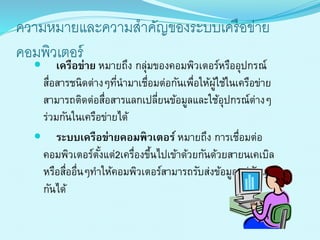 ควำมหมำยและควำมสำคัญของระบบเครือข่ำย
คอมพิวเตอร์
 เครือข่าย หมำยถึง กลุ่มของคอมพิวเตอร์หรืออุปกรณ์
สื่อสำรชนิดต่ำงๆที่นำมำเชื่อมต่อกันเพื่อให้ผู้ใช้ในเครือข่ำย
สำมำรถติดต่อสื่อสำรแลกเปลี่ยนข้อมูลและใช้อุปกรณ์ต่ำงๆ
ร่วมกันในเครือข่ำยได้
 ระบบเครือข่ายคอมพิวเตอร์ หมำยถึง กำรเชื่อมต่อ
คอมพิวเตอร์ตั้งแต่2เครื่องขึ้นไปเข้ำด้วยกันด้วยสำยนเคเบิล
หรือสื่ออื่นๆทำให้คอมพิวเตอร์สำมำรถรับส่งข้อมูลแก่กันและ
กันได้
 
