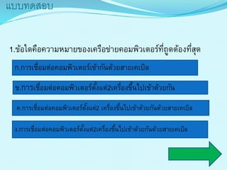 แบบทดสอบ
1.ข้อใดคือควำมหมำยของเครือข่ำยคอมพิวเตอร์ที่ถูดต้องที่สุด
ข.กำรเชื่อมต่อคอมพิวเตอร์ตั้งแต่2เครื่องขึ้นไปเข้ำด้วยกัน
ก.กำรเชื่อมต่อคอมพิวเตอร์เข้ำกันด้วยสำยเคเบิล
ค.กำรเชื่อมต่อคอมพิวเตอร์ตั้งแต่2 เครื่องขึ้นไปเข้ำด้วยกันด้วยสำยเคเบิล
ง.กำรเชื่อมต่อคอมพิวเตอร์ตั้งแต่2เครื่องขึ้นไปเข้ำด้วยกันด้วยสำยเคเบิล
 