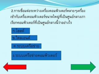2.กำรเชื่อมต่อระหว่ำงเครื่องคอมพิวเตอร์หลำยๆเครื่อง
เข้ำกับเครื่องคอมพิวเตอร์ขนำดใหญ่ที่เป็นศูนย์กลำงเรำ
เรียกคอมพิวเตอร์ที่เป็นศูนย์กลำงนี้ว่ำอย่ำงไร
ก.โฮสต์
ข.ไคลเอนด์
ค.ระบบเครือข่ำย
ง.ระบบเครือข่ำยคอมพิวเตอร์
 