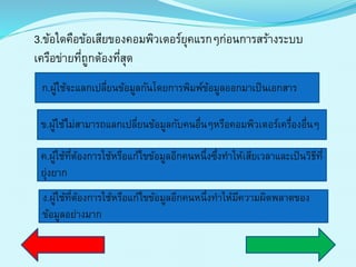 3.ข้อใดคือข้อเสียของคอมพิวเตอร์ยุคแรกๆก่อนกำรสร้ำงระบบ
เครือข่ำยที่ถูกต้องที่สุด
ก.ผู้ใช้จะแลกเปลี่ยนข้อมูลกันโดยกำรพิมพ์ข้อมูลออกมำเป็นเอกสำร
ค.ผู้ใช้ที่ต้องกำรใช้หรือแก้ไขข้อมูลอีกคนหนึ่งซึ่งทำให้เสียเวลำและเป็นวิธีที่
ยุ่งยำก
ง.ผู้ใช้ที่ต้องกำรใช้หรือแก้ไขข้อมูลอีกคนหนึ่งทำให้มีควำมผิดพลำดของ
ข้อมูลอย่ำงมำก
ข.ผู้ใช้ไม่สำมำรถแลกเปลี่ยนข้อมูลกับคนอื่นๆหรือคอมพิวเตอร์เครื่องอื่นๆ
 