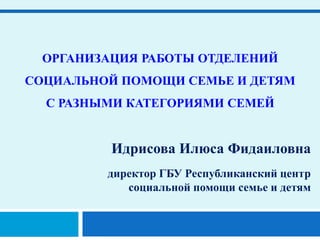 ОРГАНИЗАЦИЯ РАБОТЫ ОТДЕЛЕНИЙ
СОЦИАЛЬНОЙ ПОМОЩИ СЕМЬЕ И ДЕТЯМ
С РАЗНЫМИ КАТЕГОРИЯМИ СЕМЕЙ
Идрисова Илюса Фидаиловна
директор ГБУ Республиканский центр
социальной помощи семье и детям
 