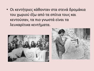 • Οι κεντήτριες κάθονταν στα στενά δρομάκια
του χωριού έξω από τα σπίτια τους και
κεντούσαν, τα πιο γνωστά είναι τα
λευκαρίτικα κεντήματα.
 