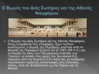  Ο Βωμός του Διός Σωτήρος και της Αθηνάς Νικηφόρου,
όπως ονομάζεται στις επιγραφές, έργο πολλών
καλλιτεχνών, ο βωμός της Περγάμου, κτίστηκε από το
βασιλιά της Περγάμου Ευμένη τον β' (197-159 π.Χ.) για
να θυμίζει τις νίκες των Περγαμηνών εναντίον των
Γαλατών, οι οποίοι, στις αρχές του 3ου αιώνα π.Χ.
πέρασαν από την Ευρώπη στην Ασία και, με λεηλασίες
προκάλεσαν τεράστιες καταστροφές στις ελληνικές
πόλεις, από τον Ελλήσποντο ως την Έφεσο και τη
Μίλητο.
O Βωμός του Διός Σωτήρος και της Αθηνάς
Νικηφόρου
 