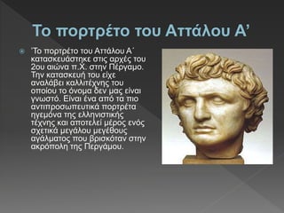  ’Το πορτρέτο του Αττάλου Α΄
κατασκευάστηκε στις αρχές του
2ου αιώνα π.Χ. στην Πέργαµο.
Την κατασκευή του είχε
αναλάβει καλλιτέχνης του
οποίου το όνοµα δεν µας είναι
γνωστό. Είναι ένα από τα πιο
αντιπροσωπευτικά πορτρέτα
ηγεµόνα της ελληνιστικής
τέχνης και αποτελεί µέρος ενός
σχετικά µεγάλου µεγέθους
αγάλµατος που βρισκόταν στην
ακρόπολη της Περγάµου.
 