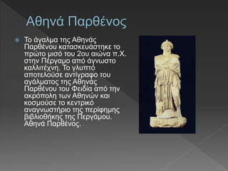  Το άγαλµα της Αθηνάς
Παρθένου κατασκευάστηκε το
πρώτο μισό του 2ου αιώνα π.Χ.
στην Πέργαµο από άγνωστο
καλλιτέχνη. Το γλυπτό
αποτελούσε αντίγραφο του
αγάλµατος της Αθηνάς
Παρθένου του Φειδία από την
ακρόπολη των Αθηνών και
κοσµούσε το κεντρικό
αναγνωστήριο της περίφηµης
βιβλιοθήκης της Περγάµου.
Αθηνά Παρθένος.
 