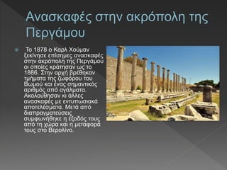  Το 1878 ο Καρλ Χούµαν
ξεκίνησε επίσηµες ανασκαφές
στην ακρόπολη της Περγάµου
οι οποίες κράτησαν ως το
1886. Στην αρχή βρέθηκαν
τµήµατα της ζωφόρου του
Βωµού και ένας σηµαντικός
αριθµός από αγάλµατα.
Ακολούθησαν κι άλλες
ανασκαφές µε εντυπωσιακά
αποτελέσµατα. Μετά από
διαπραγµατεύσεις
συµφωνήθηκε η έξοδός τους
από τη χώρα και η μεταφορά
τους στο Βερολίνο.
 