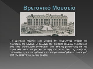 Το Βρετανικό Μουσείο είναι μουσείο της ανθρώπινης ιστορίας και
πολιτισμού στο Λονδίνο. Οι συλλογές του, οι οποίες αριθμούν περισσότερα
από επτά εκατομμύρια αντικείμενα, είναι από τις μεγαλύτερες και πιο
περιεκτικές στον κόσμο και προέρχονται από όλες τις ηπείρους,
απεικονίζοντας και καταγράφοντας την ιστορία του ανθρώπινου πολιτισμού
από την απαρχή του έως και σήμερα.
 