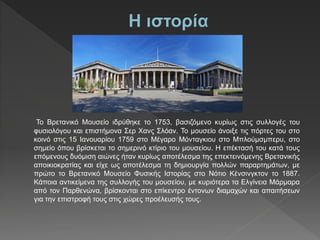Το Βρετανικό Μουσείο ιδρύθηκε το 1753, βασιζόμενο κυρίως στις συλλογές του
φυσιολόγου και επιστήμονα Σερ Χανς Σλόαν. Το μουσείο άνοιξε τις πόρτες του στο
κοινό στις 15 Ιανουαρίου 1759 στο Μέγαρο Μόνταγκιου στο Μπλούμσμπερυ, στο
σημείο όπου βρίσκεται το σημερινό κτίριο του μουσείου. Η επέκτασή του κατά τους
επόμενους δυόμιση αιώνες ήταν κυρίως αποτέλεσμα της επεκτεινόμενης Βρετανικής
αποικιοκρατίας και είχε ως αποτέλεσμα τη δημιουργία πολλών παραρτημάτων, με
πρώτο το Βρετανικό Μουσείο Φυσικής Ιστορίας στο Νότιο Κένσινγκτον το 1887.
Κάποια αντικείμενα της συλλογής του μουσείου, με κυριότερα τα Ελγίνεια Μάρμαρα
από τον Παρθενώνα, βρίσκονται στο επίκεντρο έντονων διαμαχών και απαιτήσεων
για την επιστροφή τους στις χώρες προέλευσής τους.
 