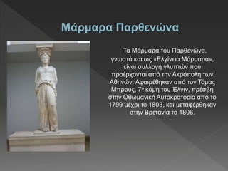 Τα Μάρμαρα του Παρθενώνα,
γνωστά και ως «Ελγίνεια Μάρμαρα»,
είναι συλλογή γλυπτών που
προέρχονται από την Ακρόπολη των
Αθηνών. Αφαιρέθηκαν από τον Τόμας
Μπρους, 7ο κόμη του Έλγιν, πρέσβη
στην Οθωμανική Αυτοκρατορία από το
1799 μέχρι το 1803, και μεταφέρθηκαν
στην Βρετανία το 1806.
 