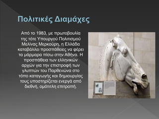 Από το 1983, με πρωτοβουλία
της τότε Υπουργού Πολιτισμού
Μελίνας Μερκούρη, η Ελλάδα
καταβάλλει προσπάθειες να φέρει
τα μάρμαρα πίσω στην Αθήνα. Η
προσπάθεια των ελληνικών
αρχών για την επιστροφή των
γλυπτών του Παρθενώνα στο
τόπο καταγωγής και δημιουργίας
τους υποστηρίζεται ενεργά από
διεθνή, ομότιτλη επιτροπή.
 