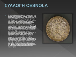  H συλλογή αρχαιοτήτων του Censola από την
Κύπρο ήταν μία από τις πρώτες εξαγορές του
Μητροπολιτικού Μουσείου Η συλλογή αυτή, με
πάνω από 6.000 έργα, τεκμηριώνει την τέχνη
της Κύπρου από περίπου το 3000 π.Χ. έως το
300 μ.Χ σε όλα τα υλικά-πήλινα, χάλκινα,
πολύτιμους λίθους, γυαλί, ασήμι και χρυσό
έλασμα, και κοσμήματα. Η διάκριση της
συλλογής, ωστόσο, έγκειται στα απαράμιλλης
τέχνης πέτρινα γλυπτά τα οποία είναι όμορφα
εικονογραφημένα και κατά λόγο γραφόμενα σε
αυτή τη μοναδική δημοσίευση. Οι 635 μεγάλες
πέτρινες σαρκοφάγοι, επιτύμβια μνημεία και
γλυπτά αναθήματα, κυρίως του 6ου-
4ου αιώνα π.Χ., μαρτυρούν τον πλούτο και τη
δύναμη των ατόμων που τα παρήγγειλαν
στους καλλιτέχνες. Η εξαιρετική ποικιλία
τύπων αντανακλά επίσης τη διαδοχή των
ηγεμόνων που κυριάρχησαν το νησί και
εκμεταλλεύτηκαν τους πόρων του, και δείχνει
τις επιρροές των πολιτιστικών ανταλλαγών με
άλλους μεγάλους πρώιμους πολιτισμούς σε
ολόκληρη τη Μεσόγειο. Στον παρακάτω
σύνδεσμο μπορείτε να κατεβάσετε σε e-book
την έκδοση του Μητροπολιτικού Μουσείου της
n.Υόρκης και να θαυμάσετε τις κυπριακές
αρχαιότητες!
 