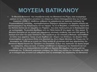  Τα Μουσεία Βατικανού που στεγάζονται εντός του Βατικανού στη Ρώμη, είναι συγκρότημα
μερικών εκ των κορυφαίων μουσείων του κόσμου με ετήσια επισκεψιμότητα άνω των 4,3 εκατ.
τουριστών (2008) [1]. Διαθέτουν εκθέματα της μακραίωνης και τεράστιας συλλογής της
Ρωμαιοκαθολικής εκκλησίας, περιλαμβανομένων διάσημων αγαλμάτων του αρχαίου κόσμου και
αριστουργημάτων της Αναγέννησης και του σήμερα. Για να τα θαυμάσει, ο επισκέπτης περνά από
την Καπέλα Σιστίνα και τα «Δωμάτια του Ραφαήλ», που είναι πασίγνωστα για τη διακόσμησή τους
με νωπογραφίες .Τα μουσεία ιδρύθηκαν από τον Πάπα Ιούλιο Β’ στις αρχές του 16ου αιώνα. Τα
Μουσεία ξεκίνησαν με την αγορά μιας μαρμάρινης γλυπτικής σύνθεσης πριν από 500 χρόνια. Το
άγαλμα αυτό ήταν του ιερέα Λαοκόοντα, που σύμφωνα με την ελληνική μυθολογία, προσπάθησε
να πείσει τους αρχαίους Τρώες να μην δεχθούν σαν «δώρο» των Ελλήνων, τον Δούρειο Ίππο.
Ανακαλύφθηκε σε αμπελώνα δίπλα στην βασιλική της Σάντα Μαρία Ματζιόρε της Ρώμης στις 14
Ιανουαρίου του 1506 και με εντολή του Πάπα Ιουλίου Β’ εξετάστηκε από τους αρχιτέκτονες του
Βατικανού Μιχαήλ Άγγελο και Τζουλιάνο ντα Σανγκάλλο. Οι δυο τους πρότειναν την άμεση αγορά
του αγάλματος, όπως και έγινε. Ο πάπας τοποθέτησε το σύμπλεγμα του Λαοκόοντα και των
παιδιών του που στραγγαλίζονται από φίδια σε δημόσια θέα ακριβώς ένα μήνα μετά την
ανακάλυψή του. Τα Μουσεία γιόρτασαν επισήμως την 500ή τους επέτειο τον Οκτώβριο του 2006
με το άνοιγμα προς το κοινό των εκθεμάτων από τις ανασκαφές της νεκρόπολης του Βατικανού
 