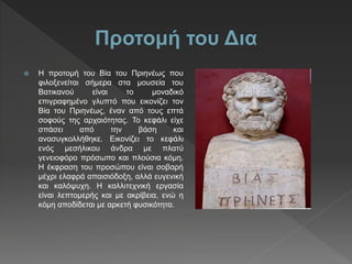  H προτομή του Βία του Πριηνέως που
φιλοξενείται σήμερα στα μουσεία του
Βατικανού είναι το μοναδικό
επιγραφημένο γλυπτό που εικονίζει τον
Βία του Πριηνέως, έναν από τους επτά
σοφούς της αρχαιότητας. Το κεφάλι είχε
σπάσει από την βάση και
ανασυγκολλήθηκε. Εικονίζει το κεφάλι
ενός μεσήλικου άνδρα με πλατύ
γενειοφόρο πρόσωπο και πλούσια κόμη.
Η έκφραση του προσώπου είναι σοβαρή
μέχρι ελαφρά απαισιόδοξη, αλλά ευγενική
και καλόψυχη. Η καλλιτεχνική εργασία
είναι λεπτομερής και με ακρίβεια, ενώ η
κόμη αποδίδεται με αρκετή φυσικότητα.
 