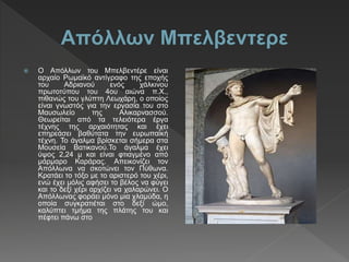  Ο Απόλλων του Μπελβεντέρε είναι
αρχαίο Ρωμαϊκό αντίγραφο της εποχής
του Αδριανού ενός χάλκινου
πρωτοτύπου του 4ου αιώνα π.Χ.,
πιθανώς του γλύπτη Λεωχάρη, ο οποίος
είναι γνωστός για την εργασία του στο
Μαυσωλείο της Αλικαρνασσού.
Θεωρείται από τα τελειότερα έργα
τέχνης της αρχαιότητας και έχει
επηρεάσει βαθύτατα την ευρωπαϊκή
τέχνη. Το άγαλμα βρίσκεται σήμερα στα
Μουσεία Βατικανού.Το άγαλμα έχει
ύψος 2,24 μ και είναι φτιαγμένο από
μάρμαρο Καράρας. Απεικονίζει τον
Απόλλωνα να σκοτώνει τον Πύθωνα.
Κρατάει το τόξο με το αριστερό του χέρι,
ενώ έχει μόλις αφήσει το βέλος να φύγει
και το δεξί χέρι αρχίζει να χαλαρώνει. Ο
Απόλλωνας φοράει μόνο μια χλαμύδα, η
οποία συγκρατιέται στο δεξί ώμο,
καλύπτει τμήμα της πλάτης του και
πέφτει πάνω στο
 