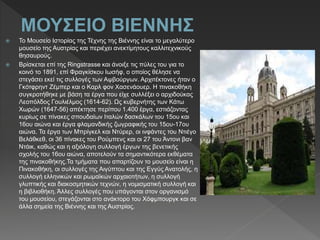  Το Μουσείο Ιστορίας της Τέχνης της Βιέννης είναι το μεγαλύτερο
μουσείο της Αυστρίας και περιέχει ανεκτίμητους καλλιτεχνικούς
θησαυρούς.
 Βρίσκεται επί της Ringstrasse και άνοιξε τις πύλες του για το
κοινό το 1891, επί Φραγκίσκου Ιωσήφ, ο οποίος θέλησε να
στεγάσει εκεί τις συλλογές των Αψβούργων. Αρχιτέκτονες ήταν ο
Γκότφρηντ Ζέμπερ και ο Καρλ φον Χασενάουερ. Η πινακοθήκη
συγκροτήθηκε με βάση τα έργα που είχε συλλέξει ο αρχιδούκας
Λεοπόλδος Γουλιέλμος (1614-62). Ως κυβερνήτης των Κάτω
Χωρών (1647-56) απέκτησε περίπου 1.400 έργα, εστιάζοντας
κυρίως σε πίνακες σπουδαίων Ιταλών δασκάλων του 15ου και
16ου αιώνα και έργα φλαμανδικής ζωγραφικής του 15ου-17ου
αιώνα. Τα έργα των Μπρίγκελ και Ντύρερ, οι ινφάντες του Ντιέγο
Βελάθκεθ, οι 36 πίνακες του Ρούμπενς και οι 27 του Άντονι βαν
Ντάικ, καθώς και η αξιόλογη συλλογή έργων της βενετικής
σχολής του 16ου αιώνα, αποτελούν τα σημαντικότερα εκθέματα
της πινακοθήκης.Τα τμήματα που απαρτίζουν το μουσείο είναι η
Πινακοθήκη, οι συλλογές της Αιγύπτου και της Εγγύς Ανατολής, η
συλλογή ελληνικών και ρωμαϊκών αρχαιοτήτων, η συλλογή
γλυπτικής και διακοσμητικών τεχνών, η νομισματική συλλογή και
η βιβλιοθήκη. Άλλες συλλογές που υπάγονται στον οργανισμό
του μουσείου, στεγάζονται στο ανάκτορο του Χόφμπουργκ και σε
άλλα σημεία της Βιέννης και της Αυστρίας.
 