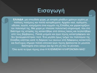 ΕΛΛΑΔΑ: μια σπουδαία χώρα, με ιστορία χιλιάδων χρόνων γεμάτη με
πολλούς πολέμους και πολλά κατορθώματα. Αρχαίοι ναοί, αγάλματα,
ειδώλια, αγγεία, κοσμήματα είναι κομμάτι της Ελλάδας και χαρακτηρίζουν
τον πολιτισμό της. Μια χώρα με πλούσια πολιτιστική κληρονομιά, που στο
διάστημα της ιστορίας της κατακτήθηκε από άλλους λαούς και λεηλατήθηκε
από τους βάρβαρους. Πολλά μνημεία και έργα τέχνης καταστράφηκαν και
δεν ξαναεμφανίστηκαν ποτέ. Ένα μεγάλο όμως τμήμα του πολιτισμού της
Ελλάδας κλάπηκε κατά τη διάρκεια των αιώνων από διάφορους κατακτητές
και δυστυχώς σήμερα πολλά ελληνικά έργα τέχνης βρίσκονται σε μουσεία
διάσπαρτα στον κόσμο και όχι στη γη που τα γέννησε.
‘Όλα αυτά τα έργα τέχνης είναι Η ΚΛΕΜΜΕΝΗ ΚΛΗΡΟΝΟΜΙΑ ΜΑΣ!
 