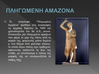  Το ανάγλυφο ‘’Πληγωμένη
Αμαζόνα’’ βρέθηκε στις ανασκαφές
τις αρχαίας Εφέσου το 1900 και
χρονολογείται τον 4o π.Χ. αιώνα.
Απεικονίζει μία πληγωμένη αμαζόνα
που φέρει το χέρι της πάνω από το
κεφάλι της, φορώντας ιμάτιο δεμένο
μ’ ένα δέρμα από χαλινάρι αλόγου,
το οποίο λόγω πάλης έχει τραβηχτεί,
αφήνοντας ακάλυπτα τα δυο της
στήθη, με αποτέλεσμα ο πόνος της
μορφής της να συναγωνίζεται το
πάθος της.
 