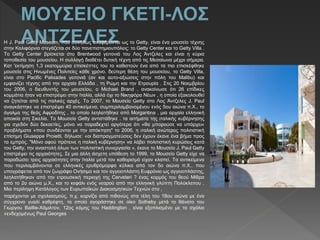 Η J. Paul Getty Museum, που συνήθως αναφέρονται ως το Getty, είναι ένα μουσείο τέχνης
στην Καλιφόρνια στεγάζεται σε δύο πανεπιστημιουπόλεις: το Getty Center και το Getty Villa .
Το Getty Center βρίσκεται στο Brentwood γειτονιά του Λος Άντζελες και είναι η κύρια
τοποθεσία του μουσείου. Η συλλογή διαθέτει δυτική τέχνη από τις Μεσαίωνα μέχρι σήμερα.
Κατ 'εκτίμηση 1,3 εκατομμύρια επισκέπτες του το καθιστούν ένα από τα πιο επισκέφθηκε
μουσεία στις Ηνωμένες Πολιτείες κάθε χρόνο. δεύτερη θέση του μουσείου, το Getty Villa,
είναι στο Pacific Palisades γειτονιά (αν και αυτο-αξιώσεις στην πόλη του Malibu) και
εμφανίζει τέχνης από την αρχαία Ελλάδα , τη Ρώμη και την Ετρουρία . Στις 20 Νοεμβρίου
του 2006, ο διευθυντής του μουσείου, ο Michael Brand , ανακοίνωσε ότι 26 επίδικες
κομμάτια ήταν να επιστρέψει στην Ιταλία, αλλά όχι το Νικηφόρα Νέων , η οποία εξακολουθεί
να ζητείται από τις ιταλικές αρχές. Το 2007, το Μουσείο Getty στο Λος Άντζελες J. Paul
αναγκάστηκε να επιστρέψει 40 αντικείμενα, συμπεριλαμβανομένου ενός 5ου αιώνα π.Χ., το
άγαλμα της θεάς Αφροδίτης , το οποίο λεηλατήθηκε από Morgantina , μια αρχαία ελληνική
αποικία στη Σικελία. Το Μουσείο Getty αντιστάθηκε . τα αιτήματα της ιταλικής κυβέρνησης
για σχεδόν δύο δεκαετίες, μόνο να παραδεχτεί αργότερα ότι «θα μπορούσε να υπάρχει«
προβλήματα »που συνδέονται με την απόκτηση" το 2006, η ιταλική ανώτερος πολιτιστική
επίσημη Giuseppe Proietti, δήλωσε: «οι διαπραγματεύσεις δεν έχουν έκανε ένα βήμα προς
τα εμπρός. "Μόνο αφού πρότεινε η ιταλική κυβέρνηση« να λάβει πολιτιστική κυρώσεις κατά
του Getty, την αναστολή όλων των πολιτιστική συνεργασία », έκανε το Μουσείο J. Paul Getty
επιστρέψει τις αρχαιότητες. Σε μια άλλη άσχετη υπόθεση το 1999, το Μουσείο Getty είχε να
παραδώσει τρεις αρχαιότητες στην Ιταλία μετά τον καθορισμό είχαν κλαπεί. Τα αντικείμενα
που περιλαμβάνονται σε ελληνικές ερυθρόμορφα κύλικα από τον 5ο αιώνα π.Χ., που
υπογράφεται από τον ζωγράφο Ονήσιμο και τον αγγειοπλάστη Ευφρόνιο ως αγγειοπλάστης,
λεηλατήθηκαν από την ετρουσκική περιοχή της Cerveteri ? ένας κορμός του θεού Μίθρα
από το 2ο αιώνα μ.Χ., και το κεφάλι ενός νεαρού από την ελληνική γλύπτη Πολύκλειτου .
Μια περίληψη Κατάλογος των Ευρωπαϊκών Διακοσμητικών Τεχνών στο ,
παρέχονται με σχολιασμούς, π.χ. κορνίζα από πιθανώς στα τέλη του 18ου αιώνα με ένα
σύγχρονο γυαλί καθρέφτη, το οποίο αγοράστηκε σε οίκο Sotheby μετά το θάνατο του
Γιώργου Baillie-Χάμιλτον, 12ος κόμης του Haddington , είναι εξοπλισμένο με το σχόλιο
«ενδεχομένως Paul Georges
 