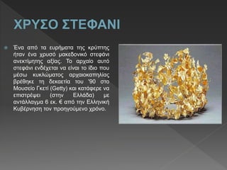  Ένα από τα ευρήματα της κρύπτης
ήταν ένα χρυσό μακεδονικό στεφάνι
ανεκτίμητης αξίας. Το αρχαίο αυτό
στεφάνι ενδέχεται να είναι το ίδιο που
μέσω κυκλώματος αρχαιοκαπηλίας
βρέθηκε τη δεκαετία του '90 στο
Μουσείο Γκετί (Getty) και κατάφερε να
επιστρέψει (στην Ελλάδα) με
αντάλλαγμα 6 εκ. € από την Ελληνική
Κυβέρνηση τον προηγούμενο χρόνο.
 