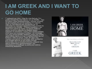  Τ' αγάλματά μας πίσω – είναι δεν είναι δικά μας. Ό,τι
μοιάζει ελληνικό δεν είναι πάντοτε απ' την Ελλάδα… Πριν
ένα χρόνο ο Άρης Καλογερόπουλος, Έλληνας μουσικός
και φωτογράφος που ζει και εργάζεται στη Γερμανία,
πήρε την πρωτοβουλία μιας εκστρατείας για την
επιστροφή των ελληνικών αρχαιοτήτων από μουσεία του
εξωτερικού στην Ελλάδα. Η κίνηση ονομάζεται «I am
Greek and I wanna go home». Σε άψογες αισθητικά
εικόνες και βίντεο εμφανίζονται διάφορα αρχαία
αγάλματα να εκλιπαρούν –κυρίως στην αγγλική γλώσσα,
ενίοτε όμως και στη ρώσικη ή κινέζικη– την επιστροφή
τους στην μητέρα Ελλάδα. Ασφαλώς στόχος μιας τέτοιας
προσπάθειας οφείλει να είναι η ευασθητοποίηση όχι των
Ελλήνων, αλλά των ξένων. Τώρα, δεν ξέρω πώς
πηγαίνει η εκστρατεία στο εξωτερικό, αλλά τουλάχιστον
στην Ελλάδα φαίνεται να έχει μεγάλη επιτυχία.
Εκατοντάδες είναι οι ελληνικοί ιστότοποι, ανάμεσά τους
αρκετοί εθνικιστικού προσανατολισμού, που
αναπαράγουν γενναιόδωρα τις εικόνες και τα βίντεο
απαιτώντας δικαιοσύνη.
 