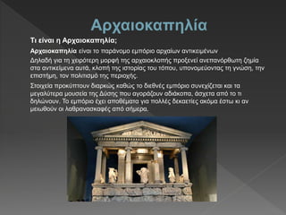 Αρχαιοκαπηλία
Τι είναι η Αρχαιοκαπηλία;
Αρχαιοκαπηλία είναι το παράνομο εμπόριο αρχαίων αντικειμένων
Δηλαδή για τη χειρότερη μορφή της αρχαιοκλοπής προξενεί ανεπανόρθωτη ζημία
στα αντικείμενα αυτά, κλοπή της ιστορίας του τόπου, υπονομεύοντας τη γνώση, την
επιστήμη, τον πολιτισμό της περιοχής.
Στοιχεία προκύπτουν διαρκώς καθώς το διεθνές εμπόριο συνεχίζεται και τα
μεγαλύτερα μουσεία της Δύσης που αγοράζουν αδιάκοπα, άσχετα από το τι
δηλώνουν. Το εμπόριο έχει αποθέματα για πολλές δεκαετίες ακόμα έστω κι αν
μειωθούν οι λαθρανασκαφές από σήμερα.
 