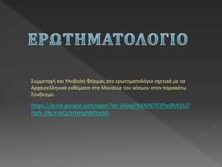 Συμμετοχή και Υποβολή Φόρμας στο ερωτηματολόγιο σχετικά με τα
Αρχαιοελληνικά εκθέματα στα Μουσεία του κόσμου στον παρακάτω
Σύνδεσμο.
https://drive.google.com/open?id=14wqYNKMN7EYPw9MlVUZ
Ppfk-2NcYnkQcMHHqNMYzcb0
 