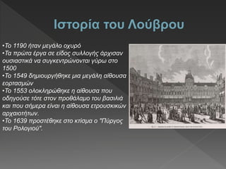 •Το 1190 ήταν μεγάλο οχυρό
•Τα πρώτα έργα σε είδος συλλογής άρχισαν
ουσιαστικά να συγκεντρώνονται γύρω στο
1500
•Το 1549 δημιουργήθηκε μια μεγάλη αίθουσα
εορτασμών
•Το 1553 ολοκληρώθηκε η αίθουσα που
οδηγούσε τότε στον προθάλαμο του βασιλιά
και που σήμερα είναι η αίθουσα ετρουσκικών
αρχαιοτήτων.
•Το 1639 προστέθηκε στο κτίσμα ο "Πύργος
του Ρολογιού".
 