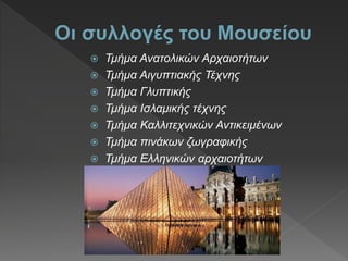  Τμήμα Ανατολικών Αρχαιοτήτων
 Τμήμα Αιγυπτιακής Τέχνης
 Τμήμα Γλυπτικής
 Τμήμα Ισλαμικής τέχνης
 Τμήμα Καλλιτεχνικών Αντικειμένων
 Τμήμα πινάκων ζωγραφικής
 Τμήμα Ελληνικών αρχαιοτήτων
 