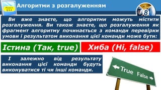8
Алгоритми з розгалуженнямРозділ 6
§ 6.4
Ви вже знаєте, що алгоритми можуть містити
розгалуження. Ви також знаєте, що розгалуження як
фрагмент алгоритму починається з команди перевірки
умови і результатом виконання цієї команди може бути:
Істина (Так, true) Хиба (Ні, false)
І залежно від результату
виконання цієї команди будуть
виконуватися ті чи інші команди.
 