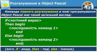 8
Розгалуження в Object PascalРозділ 6
§ 6.4
Команда повного розгалуження в мові програмування
Object Pascal має такий загальний вигляд:
if<логічний вираз>
Then begin
<послідовність команд 1>
end
Else begin
<послідовність команд 2>
end;
(англ. if - якщо, then - тоді, else - інакше).
 