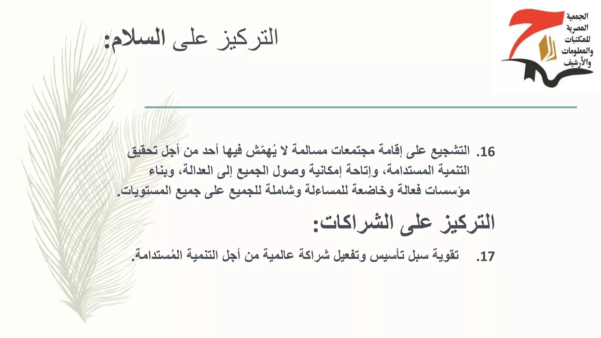 ‫على‬ ‫التركيز‬‫السالم‬:
.16‫تحقي‬ ‫أجل‬ ‫من‬ ‫أحد‬ ‫فيها‬ ‫ش‬ّ‫م‬‫ه‬ُ‫ي‬ ‫ال‬ ‫مسالمة‬ ‫مجتمعات‬ ‫إقامة‬ ‫على‬ ‫التشجيع‬‫ق‬
‫وبناء‬ ،‫العدالة‬ ‫إلى‬ ‫الجميع‬ ‫وصول‬ ‫إمكانية‬ ‫وإتاحة‬ ،‫المستدامة‬ ‫التنمية‬
‫جميع‬ ‫على‬ ‫للجميع‬ ‫وشاملة‬ ‫للمساءلة‬ ‫وخاضعة‬ ‫فعالة‬ ‫مؤسسات‬‫المستوي‬‫ات‬.
‫الشراكات‬ ‫على‬ ‫التركيز‬:
.17‫س‬ُ‫م‬‫ال‬ ‫التنمية‬ ‫أجل‬ ‫من‬ ‫عالمية‬ ‫شراكة‬ ‫وتفعيل‬ ‫تأسيس‬ ‫سبل‬ ‫تقوية‬‫تدامة‬.
 