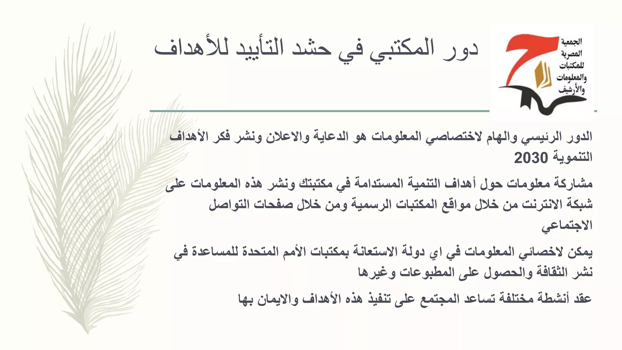 ‫لألهداف‬ ‫التأييد‬ ‫حشد‬ ‫في‬ ‫المكتبي‬ ‫دور‬
‫األهدا‬ ‫فكر‬ ‫ونشر‬ ‫واالعالن‬ ‫الدعاية‬ ‫هو‬ ‫المعلومات‬ ‫الختصاصي‬ ‫والهام‬ ‫الرئيسي‬ ‫الدور‬‫ف‬
‫التنموية‬2030
‫ع‬ ‫المعلومات‬ ‫هذه‬ ‫ونشر‬ ‫مكتبتك‬ ‫في‬ ‫المستدامة‬ ‫التنمية‬ ‫أهداف‬ ‫حول‬ ‫معلومات‬ ‫مشاركة‬‫لى‬
‫التواصل‬ ‫صفحات‬ ‫خالل‬ ‫ومن‬ ‫الرسمية‬ ‫المكتبات‬ ‫مواقع‬ ‫خالل‬ ‫من‬ ‫االنترنت‬ ‫شبكة‬
‫االجتماعي‬
‫للمساعد‬ ‫المتحدة‬ ‫األمم‬ ‫بمكتبات‬ ‫االستعانة‬ ‫دولة‬ ‫اي‬ ‫في‬ ‫المعلومات‬ ‫الخصائي‬ ‫يمكن‬‫في‬ ‫ة‬
‫وغيرها‬ ‫المطبوعات‬ ‫على‬ ‫والحصول‬ ‫الثقافة‬ ‫نشر‬
‫بها‬ ‫وااليمان‬ ‫األهداف‬ ‫هذه‬ ‫تنفيذ‬ ‫على‬ ‫المجتمع‬ ‫تساعد‬ ‫مختلفة‬ ‫أنشطة‬ ‫عقد‬
 