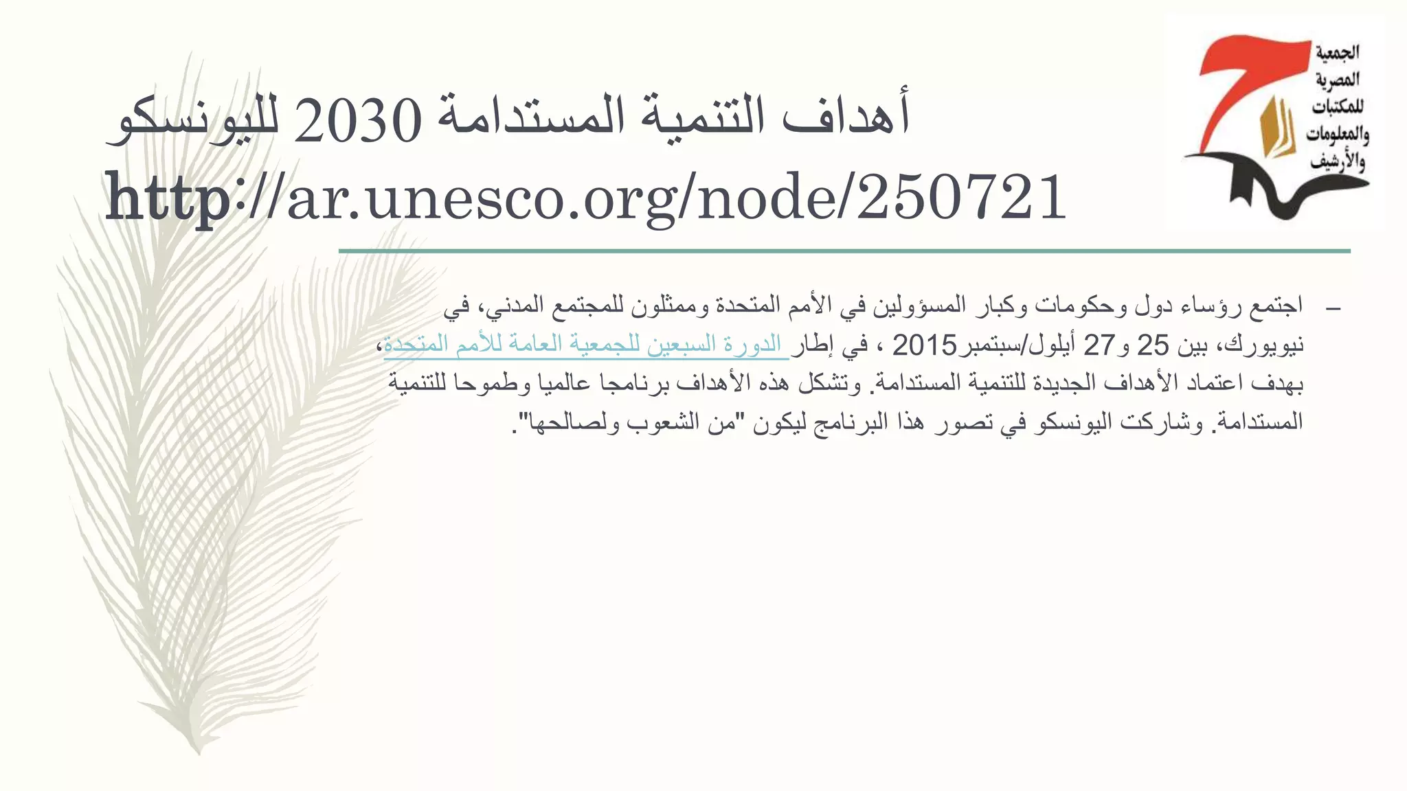 ‫المستدامة‬ ‫التنمية‬ ‫أهداف‬2030‫لليونسكو‬
http://ar.unesco.org/node/250721
–‫في‬ ،‫المدني‬ ‫للمجتمع‬ ‫وممثلون‬ ‫المتحدة‬ ‫األمم‬ ‫في‬ ‫المسؤولين‬ ‫وكبار‬ ‫وحكومات‬ ‫دول‬ ‫رؤساء‬ ‫اجتمع‬
‫بين‬ ،‫نيويورك‬25‫و‬27‫أيلول‬/‫سبتمبر‬2015،‫إطار‬ ‫في‬‫المتحدة‬ ‫لألمم‬ ‫العامة‬ ‫للجمعية‬ ‫السبعين‬ ‫الدورة‬،
‫المستدامة‬ ‫للتنمية‬ ‫الجديدة‬ ‫األهداف‬ ‫اعتماد‬ ‫بهدف‬.‫للت‬ ‫وطموحا‬ ‫عالميا‬ ‫برنامجا‬ ‫األهداف‬ ‫هذه‬ ‫وتشكل‬‫نمية‬
‫المستدامة‬.‫ليكون‬ ‫البرنامج‬ ‫هذا‬ ‫تصور‬ ‫في‬ ‫اليونسكو‬ ‫وشاركت‬"‫ولصالحها‬ ‫الشعوب‬ ‫من‬."
 