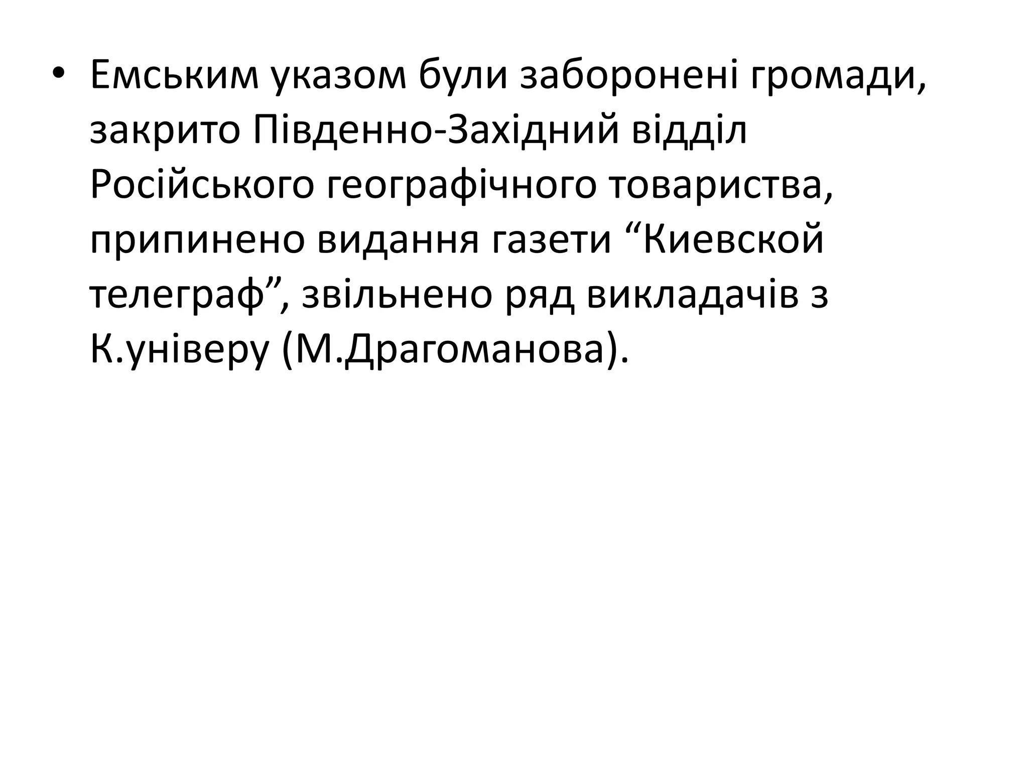 • Емським указом були заборонені громади,
закрито Південно-Західний відділ
Російського географічного товариства,
припинено видання газети “Киевской
телеграф”, звільнено ряд викладачів з
К.універу (М.Драгоманова).
 