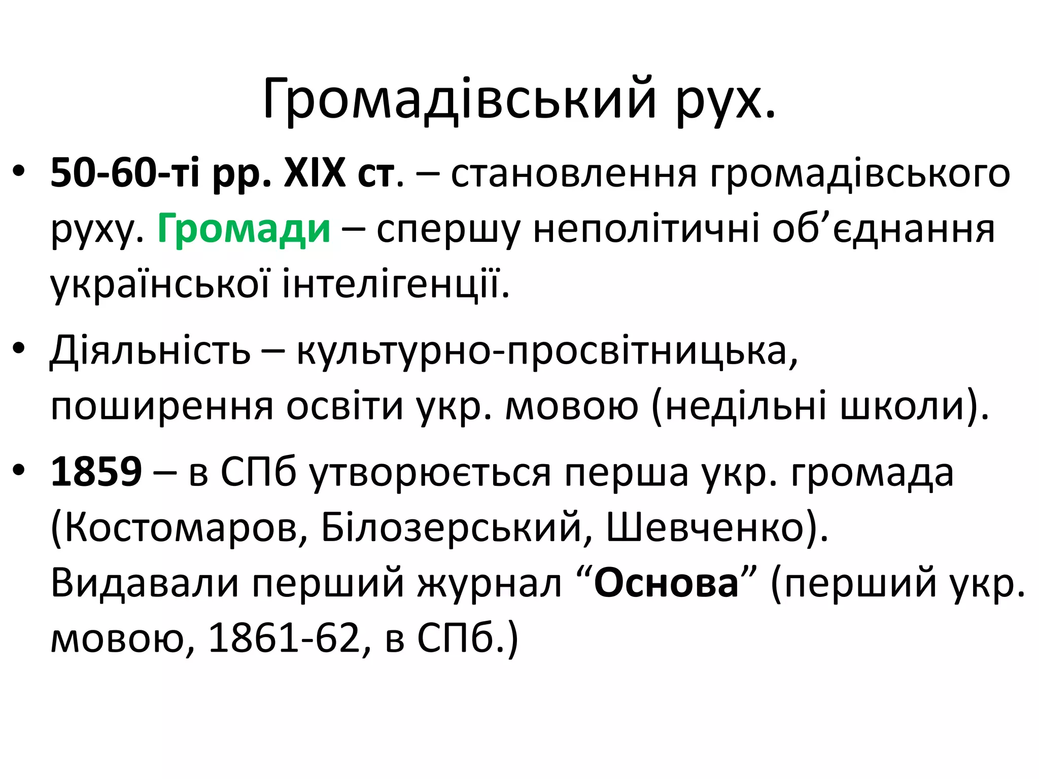 Громадівський рух.
• 50-60-ті рр. ХІХ ст. – становлення громадівського
руху. Громади – спершу неполітичні об’єднання
української інтелігенції.
• Діяльність – культурно-просвітницька,
поширення освіти укр. мовою (недільні школи).
• 1859 – в СПб утворюється перша укр. громада
(Костомаров, Білозерський, Шевченко).
Видавали перший журнал “Основа” (перший укр.
мовою, 1861-62, в СПб.)
 