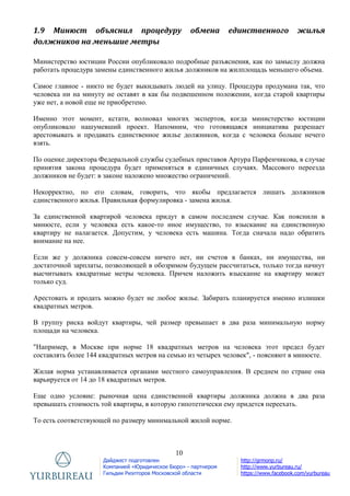10
Дайджест подготовлен
Компанией «Юридическое Бюро» - партнером
Гильдии Риэлторов Московской области
http://grmonp.ru/
http://www.yurbureau.ru/
https://www.facebook.com/yurbureau
1.9 Минюст объяснил процедуру обмена единственного жилья
должников на меньшие метры
Министерство юстиции России опубликовало подробные разъяснения, как по замыслу должна
работать процедура замены единственного жилья должников на жилплощадь меньшего объема.
Самое главное - никто не будет выкидывать людей на улицу. Процедура продумана так, что
человека ни на минуту не оставят в как бы подвешенном положении, когда старой квартиры
уже нет, а новой еще не приобретено.
Именно этот момент, кстати, волновал многих экспертов, когда министерство юстиции
опубликовало нашумевший проект. Напомним, что готовящаяся инициатива разрешает
арестовывать и продавать единственное жилье должников, когда с человека больше нечего
взять.
По оценке директора Федеральной службы судебных приставов Артура Парфенчикова, в случае
принятия закона процедура будет применяться в единичных случаях. Массового переезда
должников не будет: в законе наложено множество ограничений.
Некорректно, по его словам, говорить, что якобы предлагается лишать должников
единственного жилья. Правильная формулировка - замена жилья.
За единственной квартирой человека придут в самом последнем случае. Как пояснили в
минюсте, если у человека есть какое-то иное имущество, то взыскание на единственную
квартиру не налагается. Допустим, у человека есть машина. Тогда сначала надо обратить
внимание на нее.
Если же у должника совсем-совсем ничего нет, ни счетов в банках, ни имущества, ни
достаточной зарплаты, позволяющей в обозримом будущем рассчитаться, только тогда начнут
высчитывать квадратные метры человека. Причем наложить взыскание на квартиру может
только суд.
Арестовать и продать можно будет не любое жилье. Забирать планируется именно излишки
квадратных метров.
В группу риска войдут квартиры, чей размер превышает в два раза минимальную норму
площади на человека.
"Например, в Москве при норме 18 квадратных метров на человека этот предел будет
составлять более 144 квадратных метров на семью из четырех человек", - поясняют в минюсте.
Жилая норма устанавливается органами местного самоуправления. В среднем по стране она
варьируется от 14 до 18 квадратных метров.
Еще одно условие: рыночная цена единственной квартиры должника должна в два раза
превышать стоимость той квартиры, в которую гипотетически ему придется переехать.
То есть соответствующей по размеру минимальной жилой норме.
 