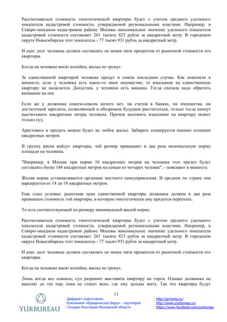 11
Дайджест подготовлен
Компанией «Юридическое Бюро» - партнером
Гильдии Риэлторов Московской области
http://grmonp.ru/
http://www.yurbureau.ru/
https://www.facebook.com/yurbureau
Рассчитываться стоимость гипотетической квартиры будет с учетом среднего удельного
показателя кадастровой стоимости, утверждаемой региональными властями. Например, в
Северо-западном кадастровом районе Москвы максимальное значение удельного показателя
кадастровой стоимости составляет 261 тысячу 823 рубля за квадратный метр. В городском
округе Новосибирска этот показатель - 77 тысяч 931 рубль за квадратный метр.
И еще: долг человека должен составлять не менее пяти процентов от рыночной стоимости его
квартиры.
Когда на человеке висят копейки, жилье не тронут.
За единственной квартирой человека придут в самом последнем случае. Как пояснили в
минюсте, если у человека есть какое-то иное имущество, то взыскание на единственную
квартиру не налагается. Допустим, у человека есть машина. Тогда сначала надо обратить
внимание на нее.
Если же у должника совсем-совсем ничего нет, ни счетов в банках, ни имущества, ни
достаточной зарплаты, позволяющей в обозримом будущем рассчитаться, только тогда начнут
высчитывать квадратные метры человека. Причем наложить взыскание на квартиру может
только суд.
Арестовать и продать можно будет не любое жилье. Забирать планируется именно излишки
квадратных метров.
В группу риска войдут квартиры, чей размер превышает в два раза минимальную норму
площади на человека.
"Например, в Москве при норме 18 квадратных метров на человека этот предел будет
составлять более 144 квадратных метров на семью из четырех человек", - поясняют в минюсте.
Жилая норма устанавливается органами местного самоуправления. В среднем по стране она
варьируется от 14 до 18 квадратных метров.
Еще одно условие: рыночная цена единственной квартиры должника должна в два раза
превышать стоимость той квартиры, в которую гипотетически ему придется переехать.
То есть соответствующей по размеру минимальной жилой норме.
Рассчитываться стоимость гипотетической квартиры будет с учетом среднего удельного
показателя кадастровой стоимости, утверждаемой региональными властями. Например, в
Северо-западном кадастровом районе Москвы максимальное значение удельного показателя
кадастровой стоимости составляет 261 тысячу 823 рубля за квадратный метр. В городском
округе Новосибирска этот показатель - 77 тысяч 931 рубль за квадратный метр.
И еще: долг человека должен составлять не менее пяти процентов от рыночной стоимости его
квартиры.
Когда на человеке висят копейки, жилье не тронут.
Лишь когда все совпало, суд разрешит выставить квартиру на торги. Однако должника не
выселят до тех пор, пока не станет ясно, где ему дальше жить. Так что квартиры будут
 
