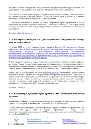 12
Дайджест подготовлен
Компанией «Юридическое Бюро» - партнером
Гильдии Риэлторов Московской области
http://grmonp.ru/
http://www.yurbureau.ru/
https://www.facebook.com/yurbureau
продаваться вместе с живущими в них должниками. Покупатели должны будут понимать, что
сразу въехать в новые апартаменты не смогут. Но жилье обязательно освободится.
Если человек в течение трех месяцев не сможет купить жилье, он должен будет перечислить
полученные средства в местный бюджет. А местные власти затем в течение двух месяцев
предоставят человеку жилое помещение - строго по нормам.
"У гражданина-должника и членов его семьи сохраняется право проживания в жилом
помещении, на которое обращено взыскание, - поясняют в минюсте. - Пока гражданину-
должнику и членам его семьи не будет предоставлено иное жилое помещение, их выселение не
допускается".
Источник: «Российская газета»
1.10 Проверить нотариально удостоверенные доверенности теперь
можно в интернете
10 января 2017 г. в силу вступил приказ Минюста России «Об утверждении Порядка
обеспечения Федеральной нотариальной палатой подтверждения содержания нотариально
удостоверенного документа с использованием инфраструктуры, обеспечивающей
информационно-технологическое взаимодействие информационных систем, используемых для
предоставления государственных и муниципальных услуг и исполнения государственных и
муниципальных функций в электронной форме».
В нем определен порядок проверки реквизитов и содержания нотариально удостоверенного
документа. Теперь органы, предоставляющие государственные и муниципальные услуги и
исполняющие государственные и муниципальные функции, при предъявлении нотариально
удостоверенного документа могут проверить его действительность, включая содержание.
Кроме того, в сети Интернет на сайте http://reestr-dover.ru/ предоставлен круглосуточный
бесплатный доступ к сведениям о нотариально удостоверенных доверенностях. При вводе на
сайте в специальную форму даты удостоверенной доверенности, ее регистрационного номера и
фамилии, имени, отчества нотариуса, ее удостоверившего, система позволяет подтвердить
наличие нотариально удостоверенной доверенности с указанными реквизитами. Если
доверенность отменена, также будут указаны сведения об этом.
Источник: minjust.ru
1.11 Бесплатную приватизацию продлят для отдельных категорий
граждан
Минстрой поддерживает продление приватизации для отдельных категорий граждан, сообщил
в рамках съезда партии "Единая Россия" глава министерства Михаил Мень.
К таким отдельным категориям относятся крымчане, сироты и аварийные переселенцы. "По-
видимому, это речь идет о годовом продлении", - сказал Мень.
Бесплатная приватизация жилья, начатая в 1992 г., продлялась уже неоднократно. В последний
раз - до 1 марта 2017 года.
 